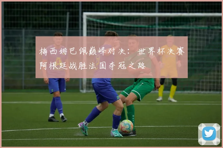 梅西姆巴佩巅峰对决：世界杯决赛阿根廷战胜法国夺冠之路