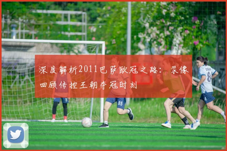深度解析2011巴萨欧冠之路：录像回顾传控王朝夺冠时刻