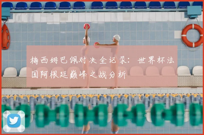 梅西姆巴佩对决全记录：世界杯法国阿根廷巅峰之战分析