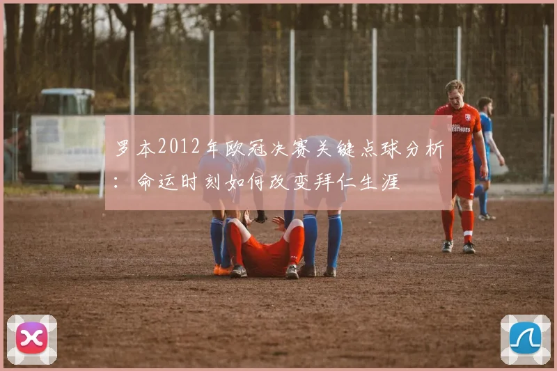 罗本2012年欧冠决赛关键点球分析：命运时刻如何改变拜仁生涯