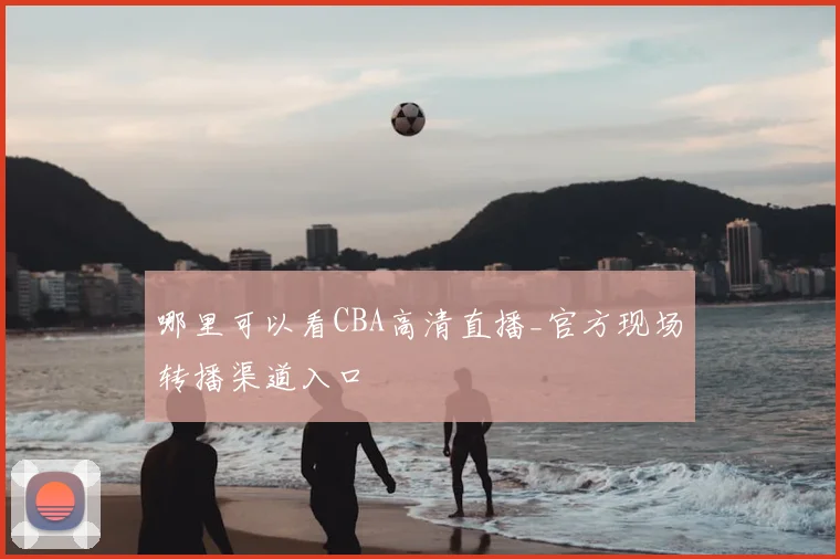 哪里可以看CBA高清直播_官方现场转播渠道入口