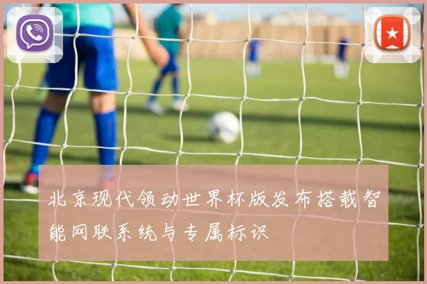 北京现代领动世界杯版发布搭载智能网联系统与专属标识