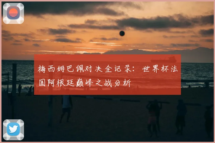 梅西姆巴佩对决全记录：世界杯法国阿根廷巅峰之战分析