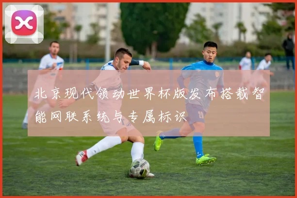 北京现代领动世界杯版发布搭载智能网联系统与专属标识